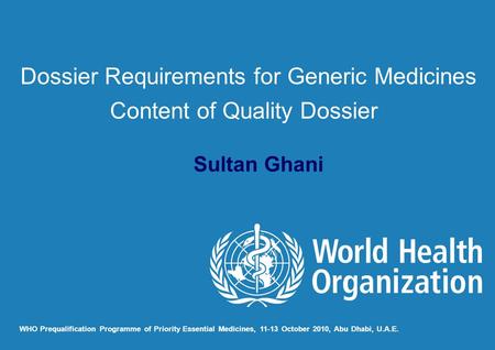 Sultan Ghani WHO Prequalification Programme of Priority Essential Medicines, 11-13 October 2010, Abu Dhabi, U.A.E. Dossier Requirements for Generic Medicines.