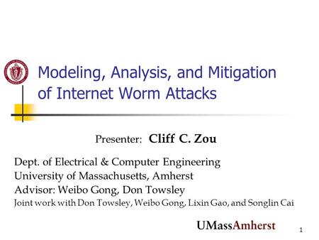 1 Modeling, Analysis, and Mitigation of Internet Worm Attacks Presenter: Cliff C. Zou Dept. of Electrical & Computer Engineering University of Massachusetts,