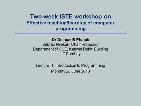 Two-week ISTE workshop on Effective teaching/learning of computer programming Dr Deepak B Phatak Subrao Nilekani Chair Professor Department of CSE, Kanwal.