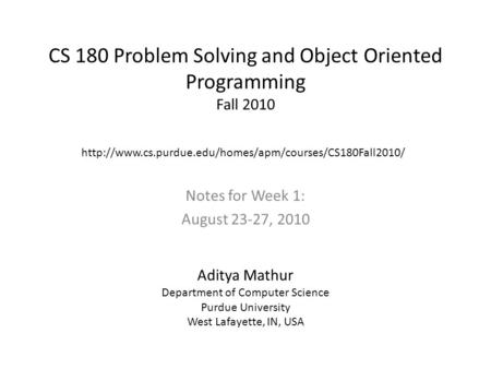 CS 180 Problem Solving and Object Oriented Programming Fall 2010 Notes for Week 1: August 23-27, 2010 Aditya Mathur Department of Computer Science Purdue.