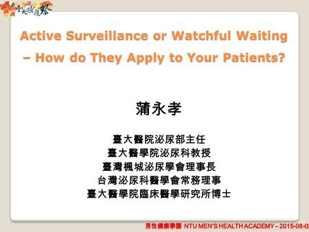 Active Surveillance or Watchful Waiting – How do They Apply to Your Patients? 蒲永孝 臺大醫院泌尿部主任 臺大醫學院泌尿科教授 臺灣楓城泌尿學會理事長 台灣泌尿科醫學會常務理事 臺大醫學院臨床醫學研究所博士.