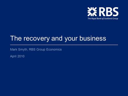 The recovery and your business Mark Smyth, RBS Group Economics April 2010.