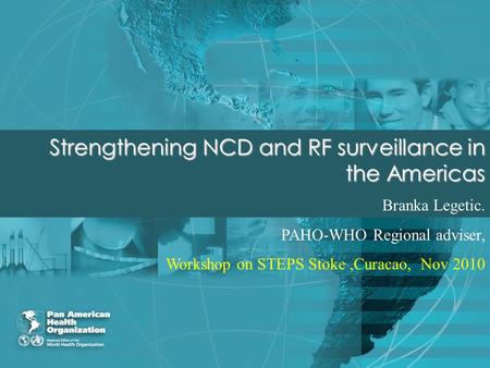 Strengthening NCD and RF surveillance in the Americas Branka Legetic. PAHO-WHO Regional adviser, Workshop on STEPS Stoke,Curacao, Nov 2010.