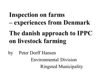 Inspection on farms – experiences from Denmark The danish approach to IPPC on livestock farming by Peter Dorff Hansen Environmental Division Ringsted Municipality.