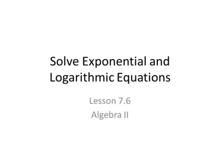 Solve Exponential and Logarithmic Equations Lesson 7.6 Algebra II.