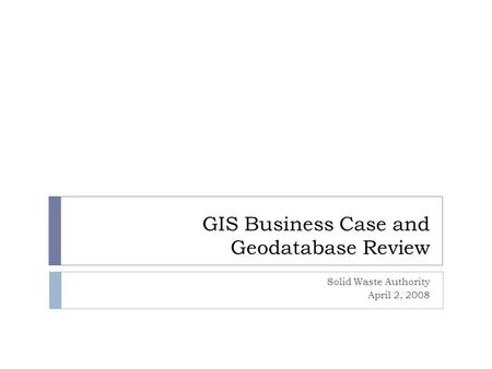 GIS Business Case and Geodatabase Review Solid Waste Authority April 2, 2008.