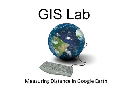 Measuring Distance in Google Earth GIS Lab. What We are Doing Today What is GIS? Google Earth Measuring Distance.