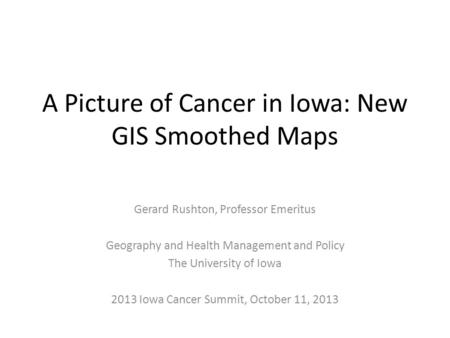 A Picture of Cancer in Iowa: New GIS Smoothed Maps Gerard Rushton, Professor Emeritus Geography and Health Management and Policy The University of Iowa.