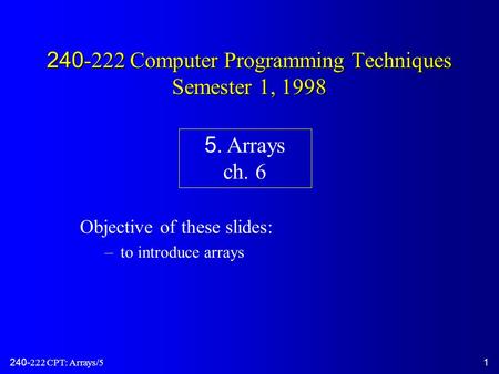 240-222 CPT: Arrays/51 240-222 Computer Programming Techniques Semester 1, 1998 Objective of these slides: –to introduce arrays 5. Arrays ch. 6.