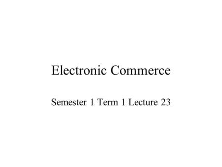 Electronic Commerce Semester 1 Term 1 Lecture 23.