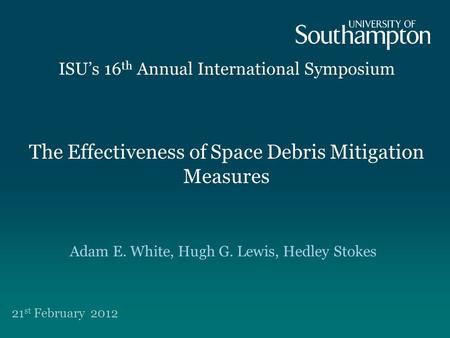 The Effectiveness of Space Debris Mitigation Measures ISU’s 16 th Annual International Symposium 21 st February 2012 Adam E. White, Hugh G. Lewis, Hedley.