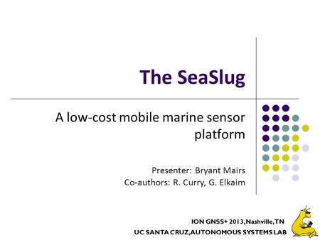 UC SANTA CRUZ, AUTONOMOUS SYSTEMS LAB ION GNSS+ 2013, Nashville, TN The SeaSlug A low-cost mobile marine sensor platform Presenter: Bryant Mairs Co-authors: