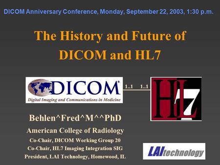 DICOM Anniversary Conference, Monday, September 22, 2003, 1:30 p.m. The History and Future of DICOM and HL7 Behlen^Fred^M^^PhD American College of Radiology.