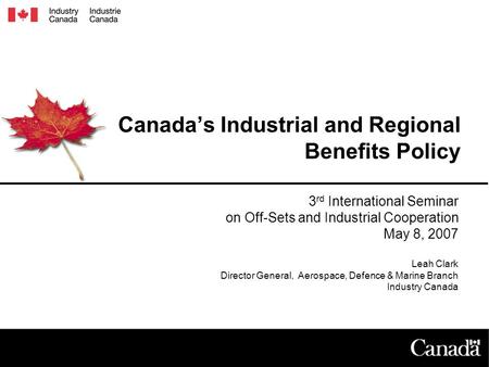 Canada’s Industrial and Regional Benefits Policy 3 rd International Seminar on Off-Sets and Industrial Cooperation May 8, 2007 Leah Clark Director General,