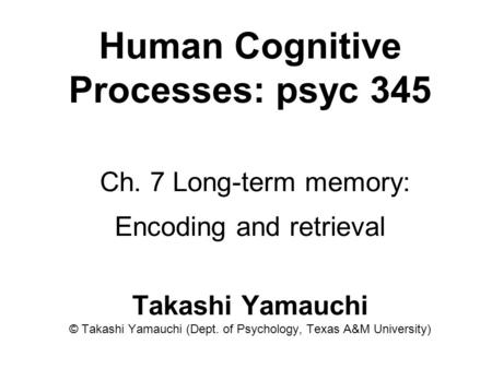 Human Cognitive Processes: psyc 345 Ch. 7 Long-term memory: Encoding and retrieval Takashi Yamauchi © Takashi Yamauchi (Dept. of Psychology, Texas A&M.