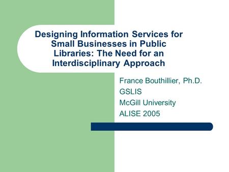 Designing Information Services for Small Businesses in Public Libraries: The Need for an Interdisciplinary Approach France Bouthillier, Ph.D. GSLIS McGill.