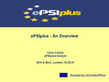 EPSIplus - An Overview Chris Corbin ePSIplus Analyst Bird & Bird, London, 18.05.07 funded by eContentPlus.