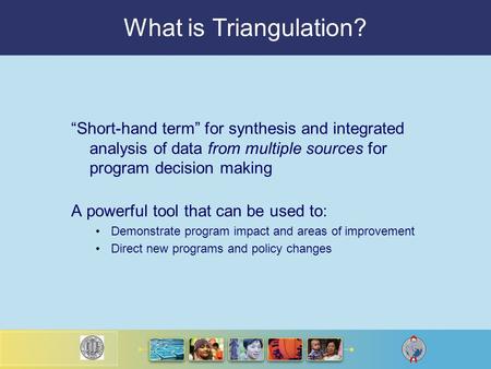 What is Triangulation? “Short-hand term” for synthesis and integrated analysis of data from multiple sources for program decision making A powerful tool.