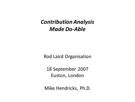 Contribution Analysis Made Do-Able Rod Laird Organisation 18 September 2007 Euston, London Mike Hendricks, Ph.D.