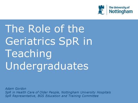 The Role of the Geriatrics SpR in Teaching Undergraduates Adam Gordon SpR in Health Care of Older People, Nottingham University Hospitals SpR Representative,