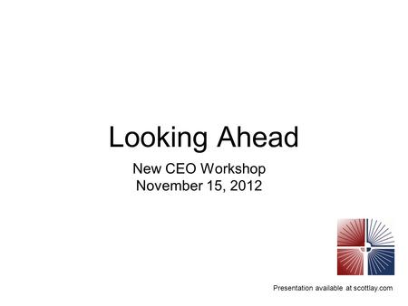 Presentation available at scottlay.com Looking Ahead New CEO Workshop November 15, 2012.