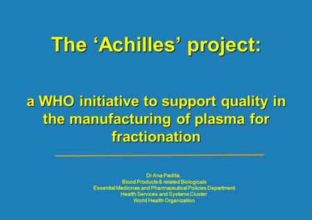 The ‘Achilles’ project: a WHO initiative to support quality in the manufacturing of plasma for fractionation Dr Ana Padilla, Blood Products & related Biologicals.