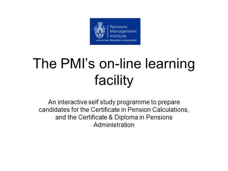 The PMI’s on-line learning facility An interactive self study programme to prepare candidates for the Certificate in Pension Calculations, and the Certificate.