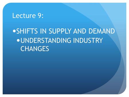 Lecture 9: SHIFTS IN SUPPLY AND DEMAND UNDERSTANDING INDUSTRY CHANGES.