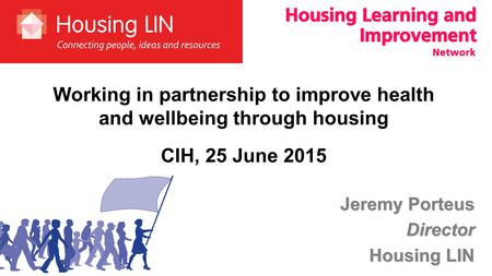 Jeremy Porteus Director Housing LIN Working in partnership to improve health and wellbeing through housing CIH, 25 June 2015.