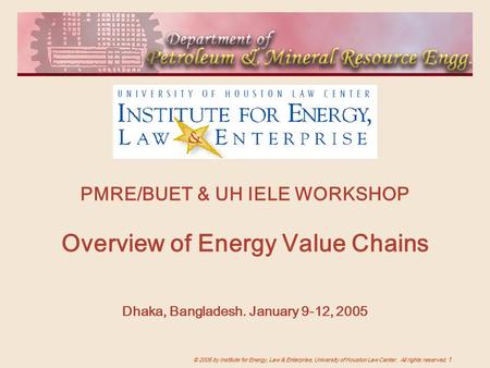 © 2005 by Institute for Energy, Law & Enterprise, University of Houston Law Center. All rights reserved. 1 PMRE/BUET & UH IELE WORKSHOP Overview of Energy.