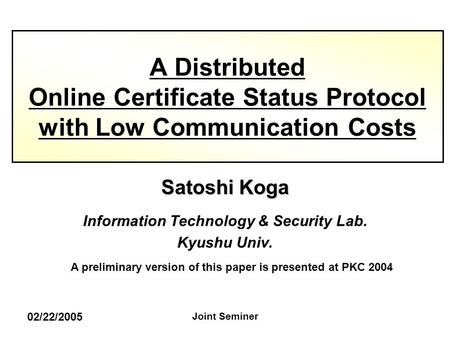 02/22/2005 Joint Seminer Satoshi Koga Information Technology & Security Lab. Kyushu Univ. A Distributed Online Certificate Status Protocol with Low Communication.