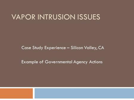 VAPOR INTRUSION ISSUES Case Study Experience – Silicon Valley, CA Example of Governmental Agency Actions.