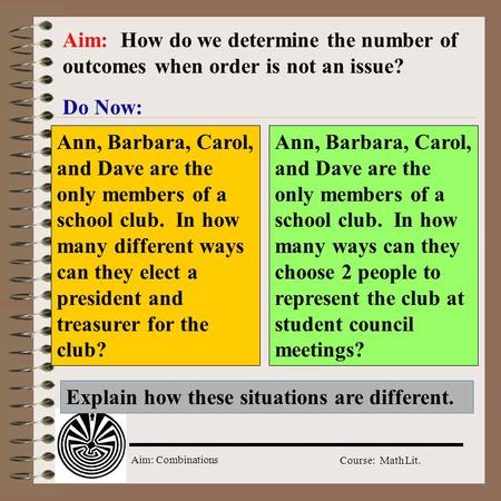 Aim: Combinations Course: Math Lit. Do Now: Aim: How do we determine the number of outcomes when order is not an issue? Ann, Barbara, Carol, and Dave.