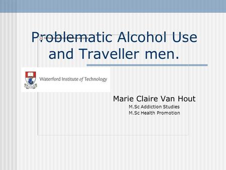 Problematic Alcohol Use and Traveller men. Marie Claire Van Hout M.Sc Addiction Studies M.Sc Health Promotion.