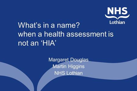 What’s in a name? when a health assessment is not an ‘HIA’ Margaret Douglas Martin Higgins NHS Lothian.