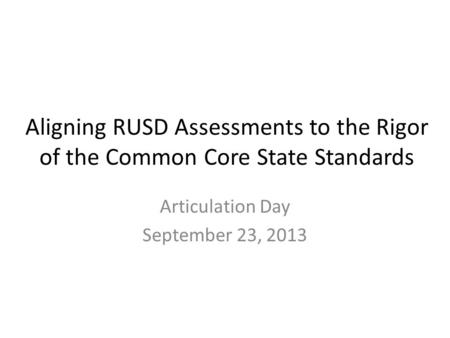 Aligning RUSD Assessments to the Rigor of the Common Core State Standards Articulation Day September 23, 2013.