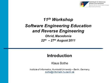 Introduction 11 th Workshop Software Engineering Education and Reverse Engineering Ohrid, Macedonia 22 th – 27 th August 2011 Klaus Bothe Institute of.