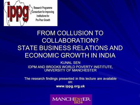 FROM COLLUSION TO COLLABORATION? STATE BUSINESS RELATIONS AND ECONOMIC GROWTH IN INDIA KUNAL SEN IDPM AND BROOKS WORLD POVERTY INSTITUTE, UNIVERSITY OF.