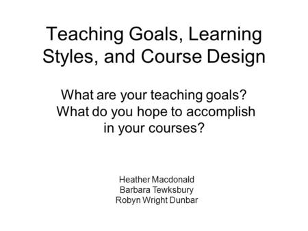 Teaching Goals, Learning Styles, and Course Design Heather Macdonald Barbara Tewksbury Robyn Wright Dunbar What are your teaching goals? What do you hope.