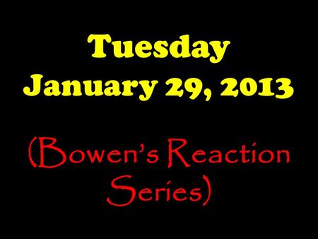 Tuesday January 29, 2013 (Bowen’s Reaction Series)