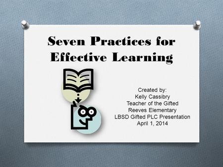 Seven Practices for Effective Learning Created by: Kelly Cassibry Teacher of the Gifted Reeves Elementary LBSD Gifted PLC Presentation April 1, 2014.