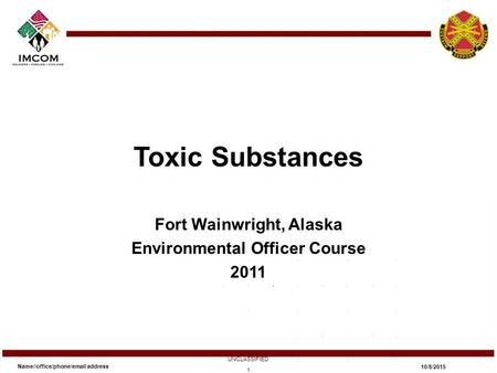 Toxic Substances Fort Wainwright, Alaska Environmental Officer Course 2011 Name//office/phone/email address UNCLASSIFIED 10/8/2015 1.