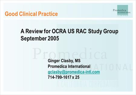 Good Clinical Practice A Review for OCRA US RAC Study Group September 2005 Ginger Clasby, MS Promedica International 714-799-1617.