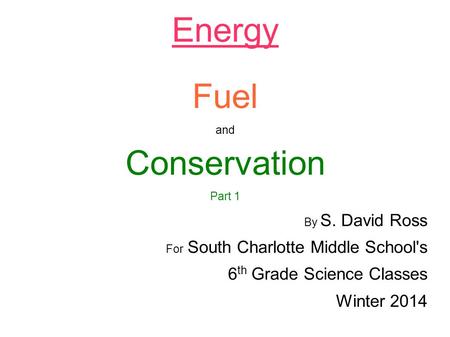 Energy Fuel and Conservation Part 1 By S. David Ross For South Charlotte Middle School's 6 th Grade Science Classes Winter 2014.