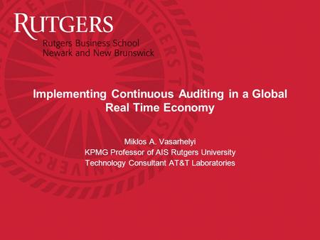 Implementing Continuous Auditing in a Global Real Time Economy Miklos A. Vasarhelyi KPMG Professor of AIS Rutgers University Technology Consultant AT&T.