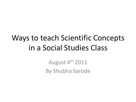 Ways to teach Scientific Concepts in a Social Studies Class August 4 th 2011 By Shubha Sarode.