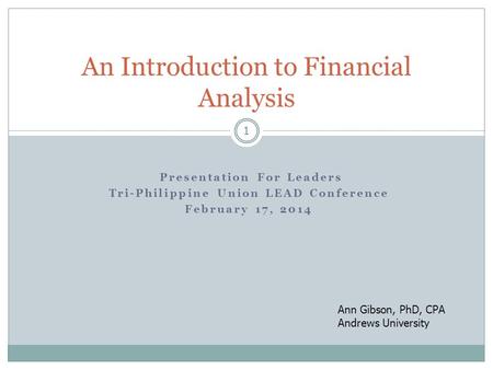 1 Presentation For Leaders Tri-Philippine Union LEAD Conference February 17, 2014 An Introduction to Financial Analysis Ann Gibson, PhD, CPA Andrews University.