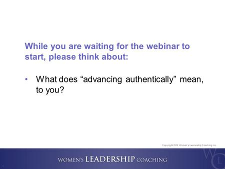 Copyright 2012, Women’s Leadership Coaching Inc. 1 While you are waiting for the webinar to start, please think about: What does “advancing authentically”