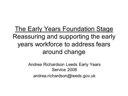 The Early Years Foundation Stage Reassuring and supporting the early years workforce to address fears around change Andrea Richardson Leeds Early Years.