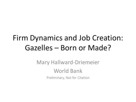 Firm Dynamics and Job Creation: Gazelles – Born or Made? Mary Hallward-Driemeier World Bank Preliminary, Not for Citation.